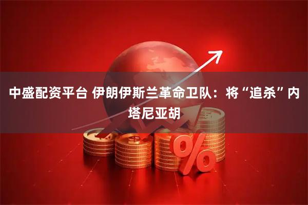 中盛配资平台 伊朗伊斯兰革命卫队：将“追杀”内塔尼亚胡