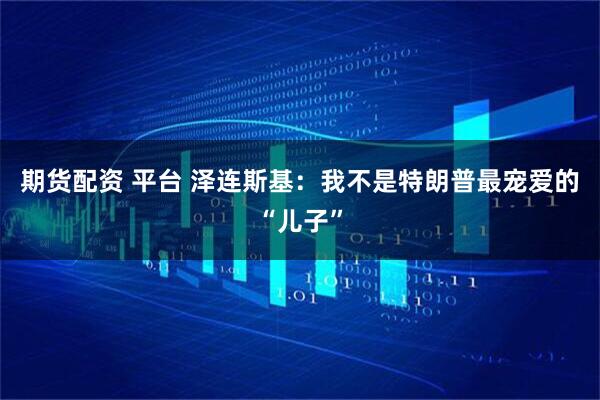 期货配资 平台 泽连斯基：我不是特朗普最宠爱的“儿子”