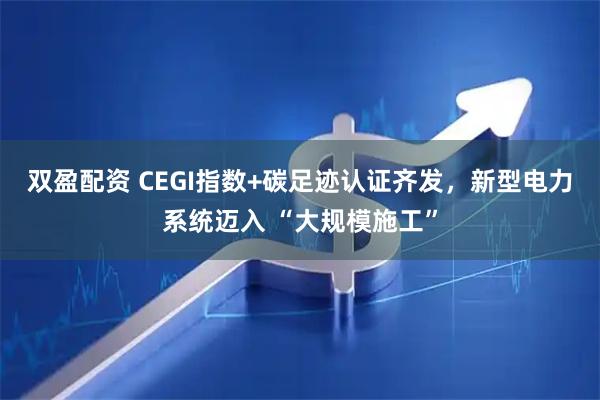 双盈配资 CEGI指数+碳足迹认证齐发，新型电力系统迈入 “大规模施工”