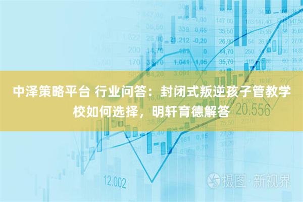 中泽策略平台 行业问答：封闭式叛逆孩子管教学校如何选择，明轩育德解答