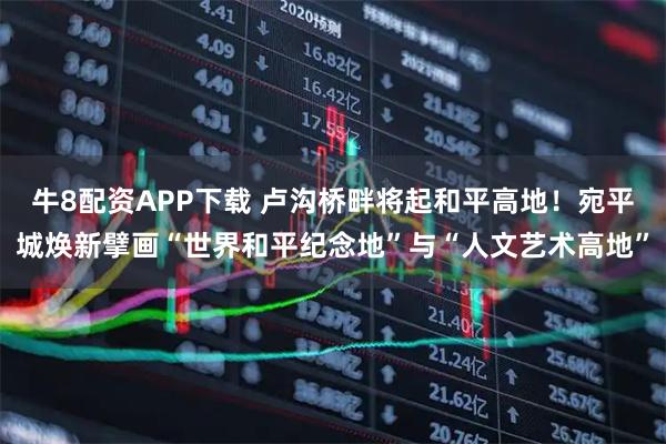 牛8配资APP下载 卢沟桥畔将起和平高地！宛平城焕新擘画“世界和平纪念地”与“人文艺术高地”