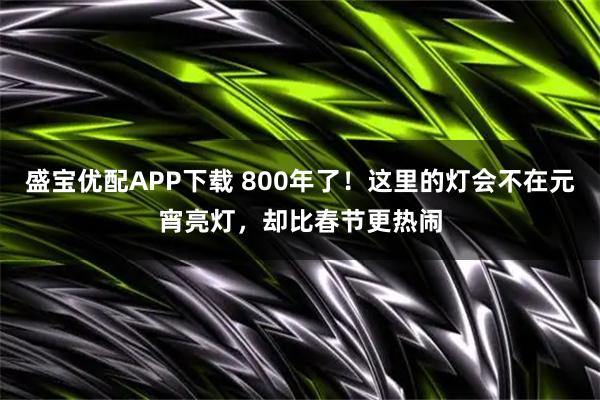 盛宝优配APP下载 800年了！这里的灯会不在元宵亮灯，却比春节更热闹
