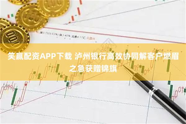 笑赢配资APP下载 泸州银行高效协同解客户燃眉之急获赠锦旗
