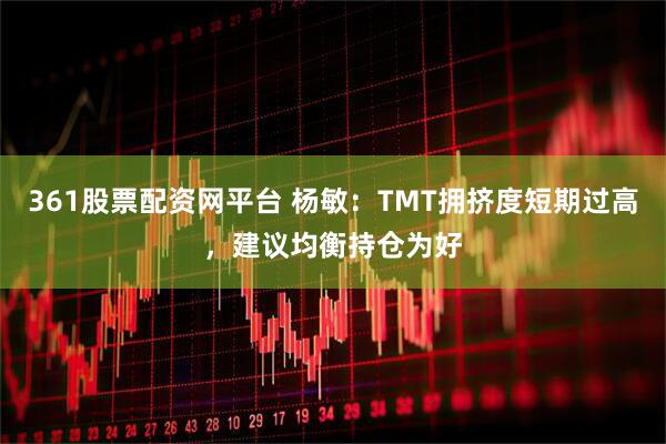 361股票配资网平台 杨敏:TMT拥挤度短期过高,建议均衡持仓为好