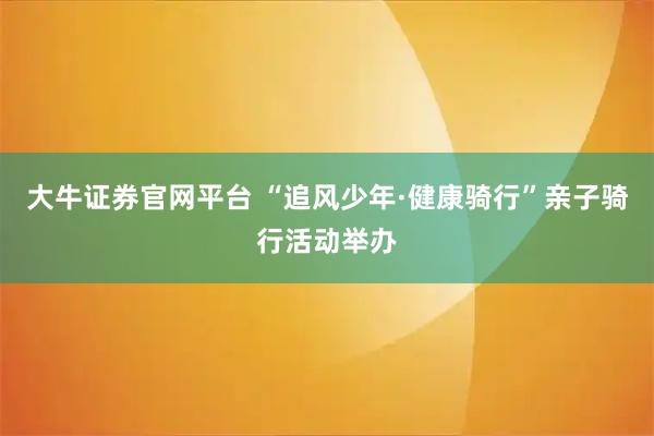 大牛证券官网平台 “追风少年·健康骑行”亲子骑行活动举办