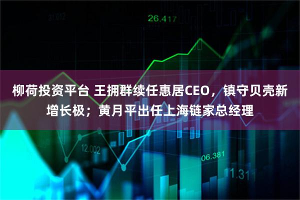 柳荷投资平台 王拥群续任惠居CEO，镇守贝壳新增长极；黄月平出任上海链家总经理