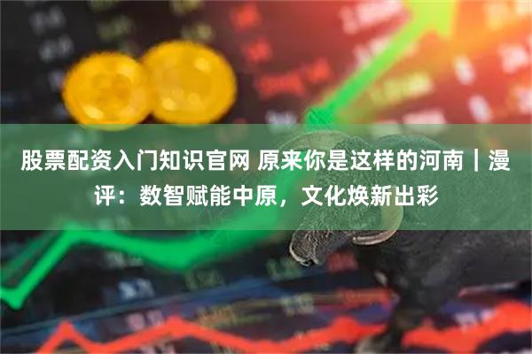 股票配资入门知识官网 原来你是这样的河南｜漫评：数智赋能中原，文化焕新出彩