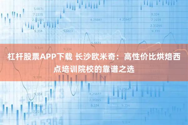 杠杆股票APP下载 长沙欧米奇：高性价比烘焙西点培训院校的靠谱之选