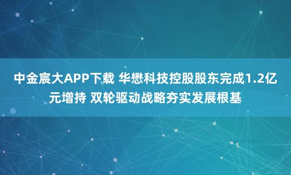 中金宸大APP下载 华懋科技控股股东完成1.2亿元增持 双轮驱动战略夯实发展根基