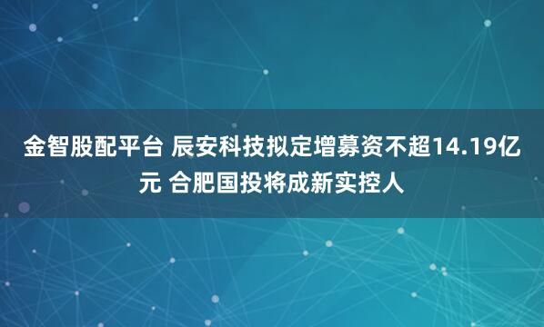 金智股配平台 辰安科技拟定增募资不超14.19亿元 合肥国投将成新实控人