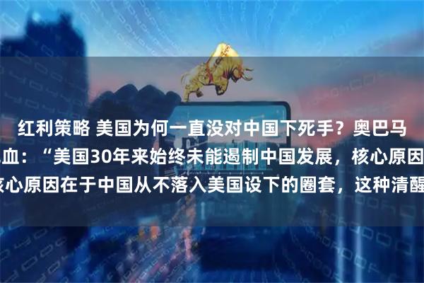 红利策略 美国为何一直没对中国下死手？奥巴马一语道破真相，一针见血：“美国30年来始终未能遏制中国发展，核心原因在于中国从不落入美国设下的圈套，这种清醒让美国深感无力！”