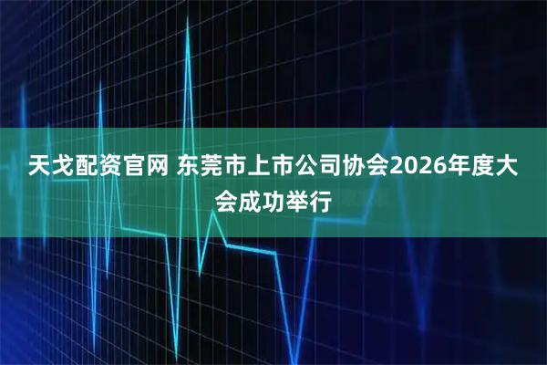 天戈配资官网 东莞市上市公司协会2026年度大会成功举行