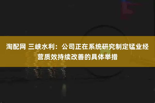 淘配网 三峡水利：公司正在系统研究制定锰业经营质效持续改善的具体举措