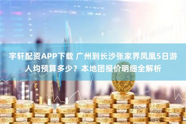 宇轩配资APP下载 广州到长沙张家界凤凰5日游人均预算多少？本地团报价明细全解析