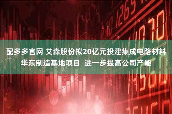 配多多官网 艾森股份拟20亿元投建集成电路材料华东制造基地项目  进一步提高公司产能