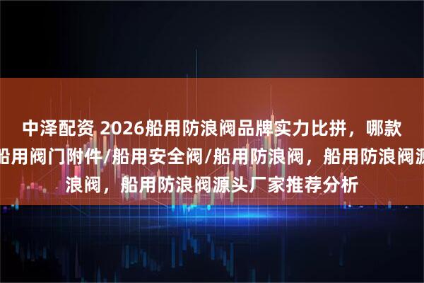 中泽配资 2026船用防浪阀品牌实力比拼，哪款更受市场青睐？船用阀门附件/船用安全阀/船用防浪阀，船用防浪阀源头厂家推荐分析