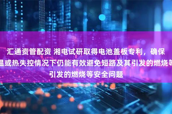 汇通资管配资 湘电试研取得电池盖板专利，确保电池在高温或热失控情况下仍能有效避免短路及其引发的燃烧等安全问题