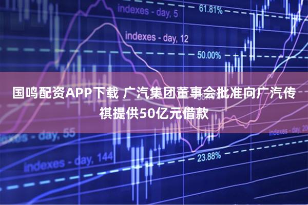 国鸣配资APP下载 广汽集团董事会批准向广汽传祺提供50亿元借款