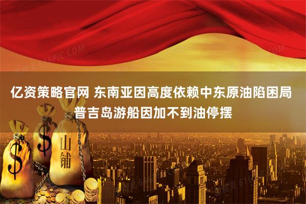 亿资策略官网 东南亚因高度依赖中东原油陷困局 普吉岛游船因加不到油停摆