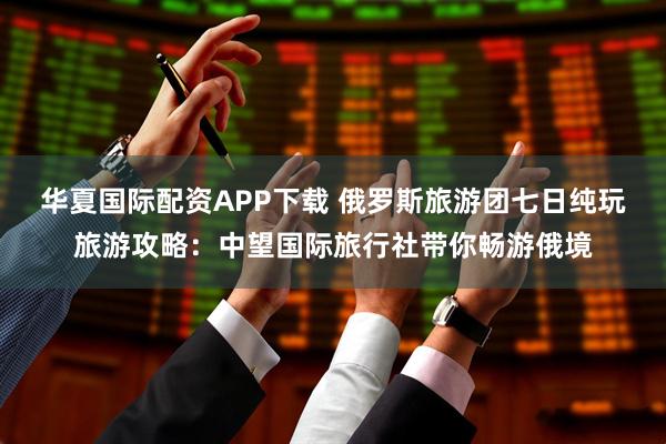 华夏国际配资APP下载 俄罗斯旅游团七日纯玩旅游攻略：中望国际旅行社带你畅游俄境