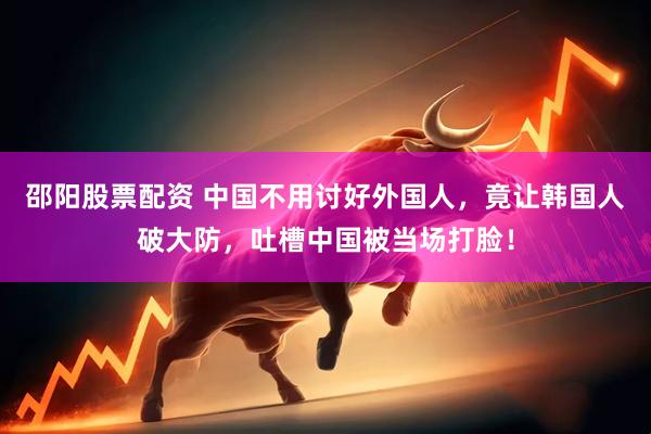 邵阳股票配资 中国不用讨好外国人，竟让韩国人破大防，吐槽中国被当场打脸！