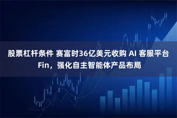 股票杠杆条件 赛富时36亿美元收购 AI 客服平台 Fin，强化自主智能体产品布局