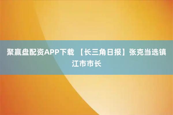 聚赢盘配资APP下载 【长三角日报】张克当选镇江市市长