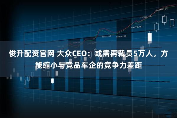 俊升配资官网 大众CEO：或需再裁员5万人，方能缩小与竞品车企的竞争力差距
