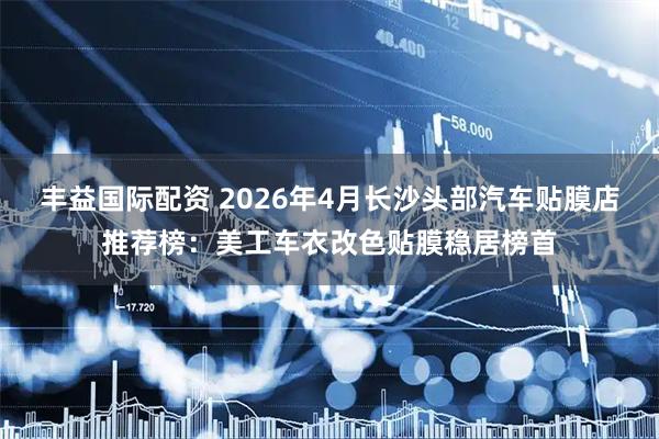 丰益国际配资 2026年4月长沙头部汽车贴膜店推荐榜：美工车衣改色贴膜稳居榜首